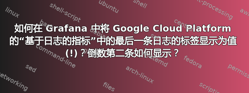 如何在 Grafana 中将 Google Cloud Platform 的“基于日志的指标”中的最后一条日志的标签显示为值 (!)？倒数第二条如何显示？