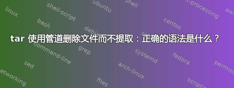 tar 使用管道删除文件而不提取：正确的语法是什么？