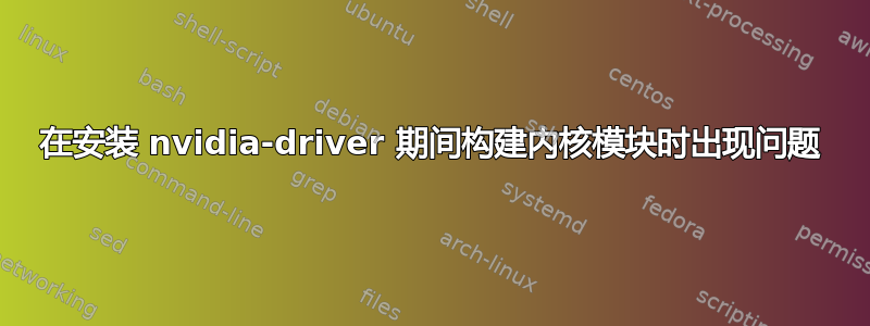 在安装 nvidia-driver 期间构建内核模块时出现问题