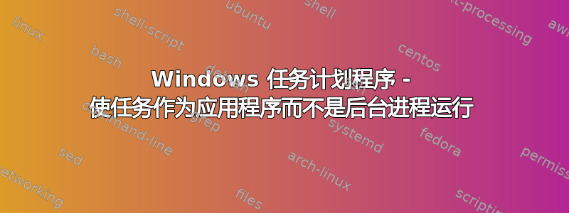 Windows 任务计划程序 - 使任务作为应用程序而不是后台进程运行