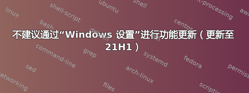 不建议通过“Windows 设置”进行功能更新（更新至 21H1）