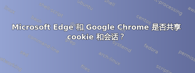 Microsoft Edge 和 Google Chrome 是否共享 cookie 和会话？