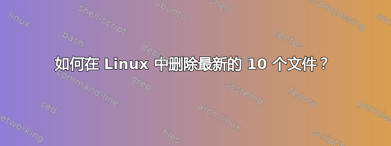 如何在 Linux 中删除最新的 10 个文件？