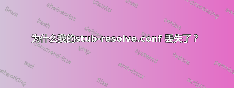 为什么我的stub-resolve.conf 丢失了？