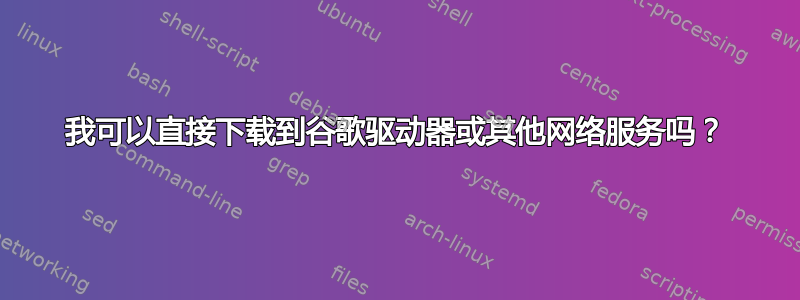 我可以直接下载到谷歌驱动器或其他网络服务吗？