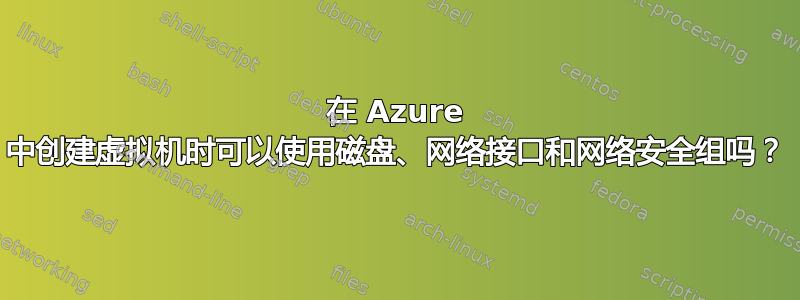 在 Azure 中创建虚拟机时可以使用磁盘、网络接口和网络安全组吗？