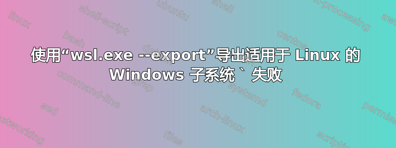 使用“wsl.exe --export”导出适用于 Linux 的 Windows 子系统 ` 失败