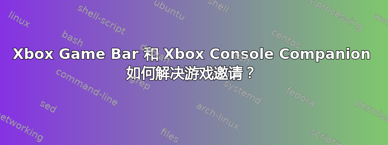 Xbox Game Bar 和 Xbox Console Companion 如何解决游戏邀请？