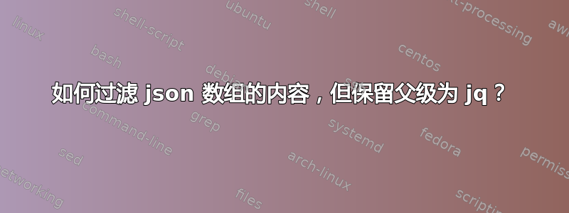 如何过滤 json 数组的内容，但保留父级为 jq？