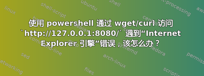 使用 powershell 通过 wget/curl 访问 `http://127.0.0.1:8080/` 遇到“Internet Explorer 引擎”错误，该怎么办？