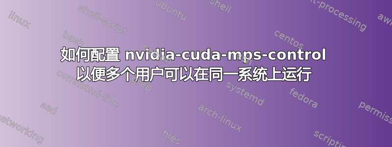 如何配置 nvidia-cuda-mps-control 以便多个用户可以在同一系统上运行