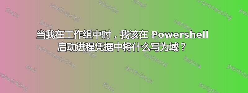 当我在工作组中时，我该在 Powershell 启动进程凭据中将什么写为域？