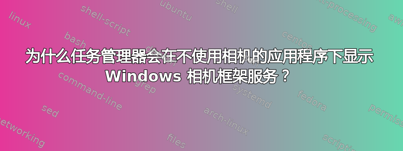 为什么任务管理器会在不使用相机的应用程序下显示 Windows 相机框架服务？