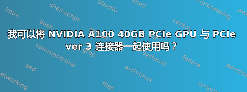 我可以将 NVIDIA A100 40GB PCIe GPU 与 PCIe ver 3 连接器一起使用吗？