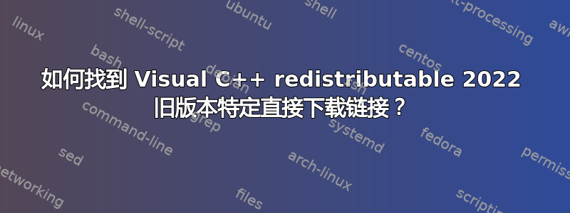 如何找到 Visual C++ redistributable 2022 旧版本特定直接下载链接？