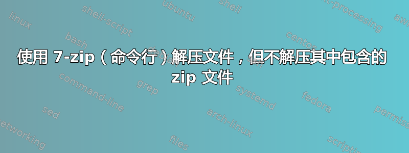 使用 7-zip（命令行）解压文件，但不解压其中包含的 zip 文件