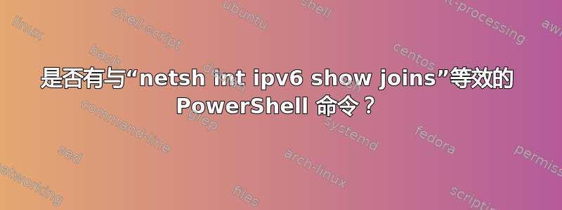 是否有与“netsh int ipv6 show joins”等效的 PowerShell 命令？