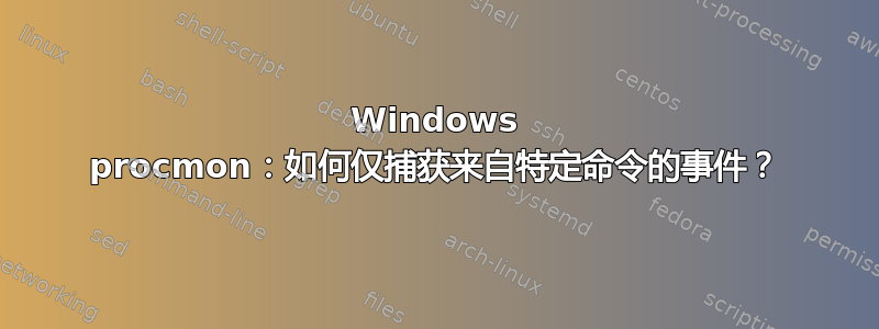 Windows procmon：如何仅捕获来自特定命令的事件？