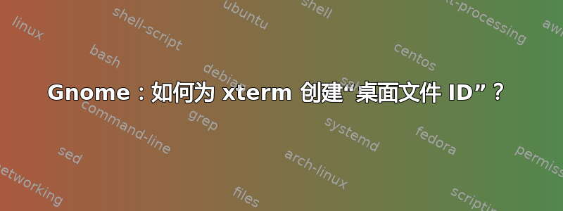 Gnome：如何为 xterm 创建“桌面文件 ID”？