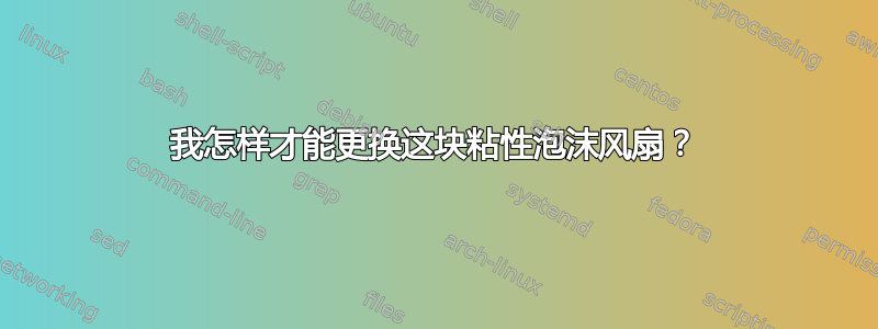 我怎样才能更换这块粘性泡沫风扇？