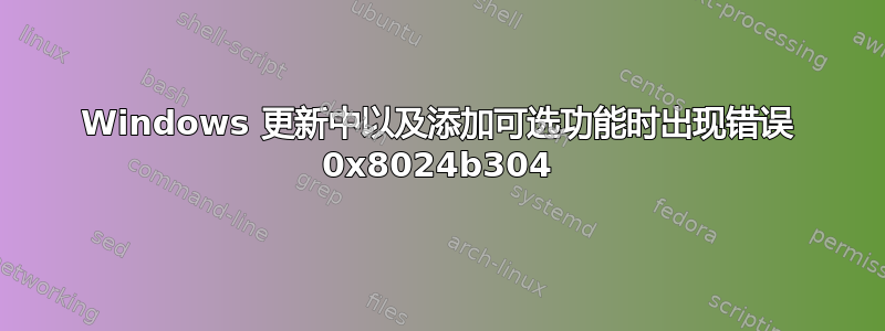 Windows 更新中以及添加可选功能时出现错误 0x8024b304