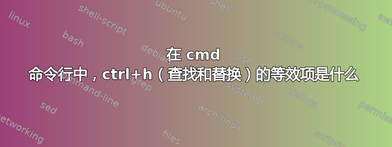 在 cmd 命令行中，ctrl+h（查找和替换）的等效项是什么