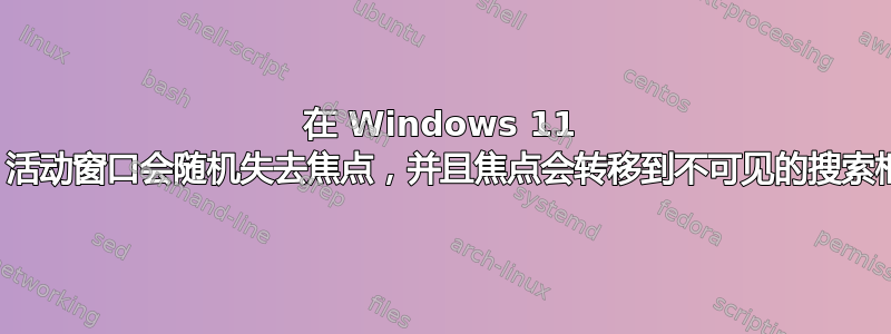 在 Windows 11 中，活动窗口会随机失去焦点，并且焦点会转移到不可见的搜索框上