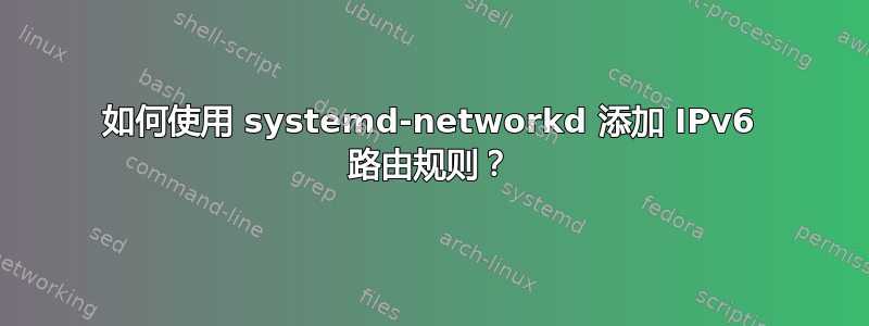 如何使用 systemd-networkd 添加 IPv6 路由规则？