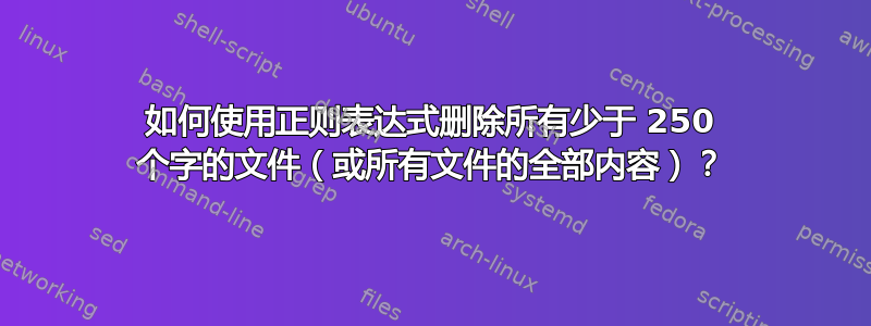 如何使用正则表达式删除所有少于 250 个字的文件（或所有文件的全部内容）？