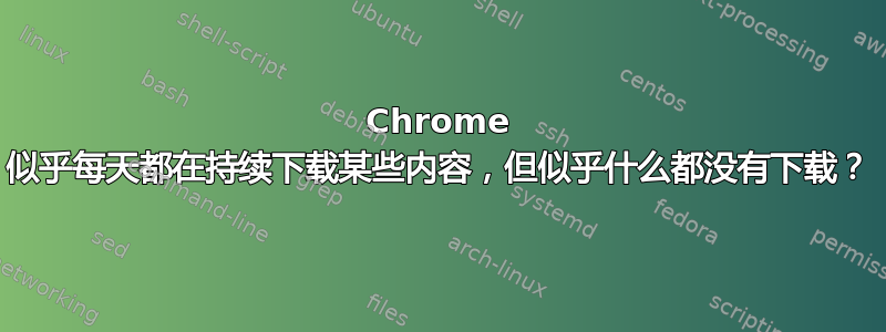 Chrome 似乎每天都在持续下载某些内容，但似乎什么都没有下载？