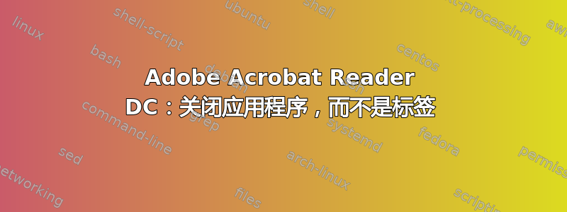 Adobe Acrobat Reader DC：关闭应用程序，而不是标签