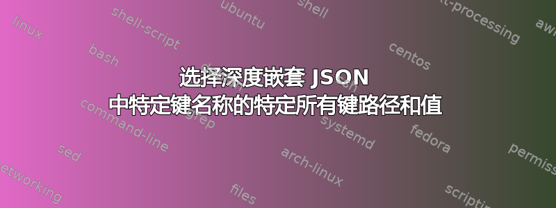 选择深度嵌套 JSON 中特定键名称的特定所有键路径和值