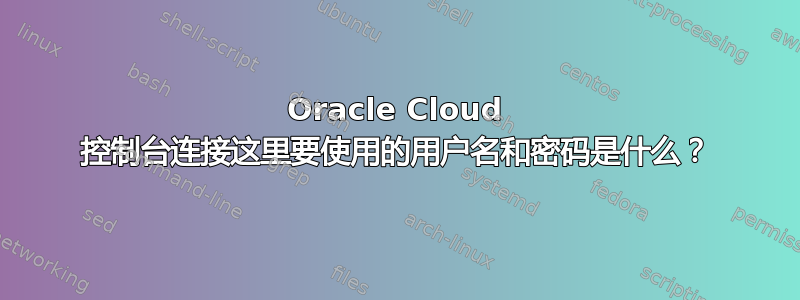 Oracle Cloud 控制台连接这里要使用的用户名和密码是什么？