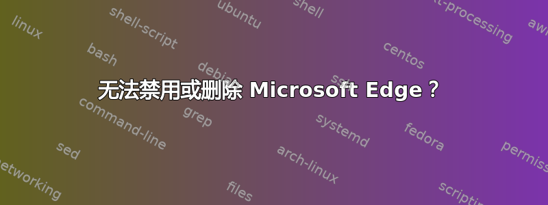 无法禁用或删除 Microsoft Edge？