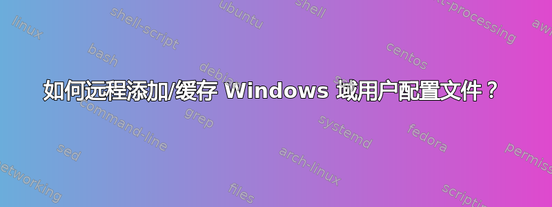 如何远程添加/缓存 Windows 域用户配置文件？