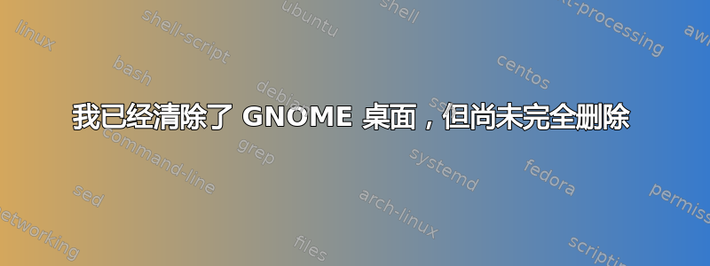 我已经清除了 GNOME 桌面，但尚未完全删除