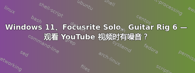 Windows 11、Focusrite Solo、Guitar Rig 6 — 观看 YouTube 视频时有噪音？