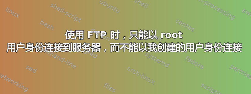 使用 FTP 时，只能以 root 用户身份连接到服务器，而不能以我创建的用户身份连接