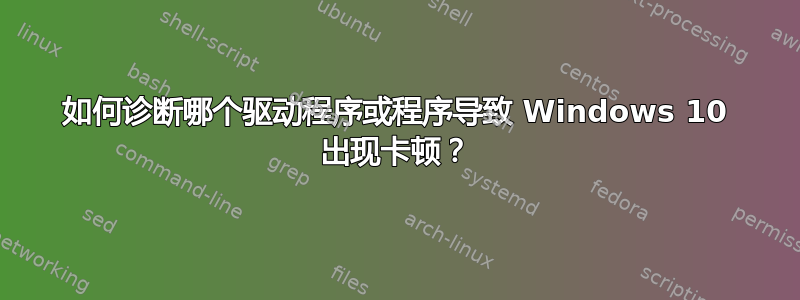 如何诊断哪个驱动程序或程序导致 Windows 10 出现卡顿？