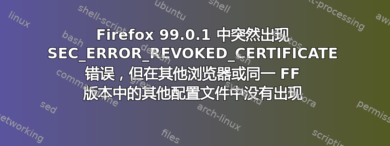 Firefox 99.0.1 中突然出现 SEC_ERROR_REVOKED_CERTIFICATE 错误，但在其他浏览器或同一 FF 版本中的其他配置文件中没有出现