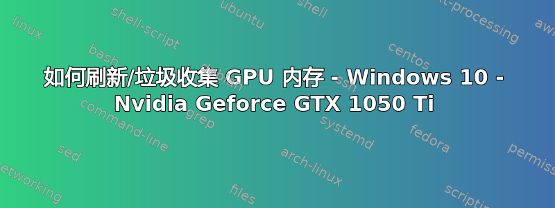 如何刷新/垃圾收集 GPU 内存 - Windows 10 - Nvidia Geforce GTX 1050 Ti