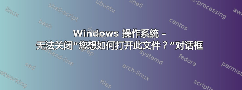 Windows 操作系统 – 无法关闭“您想如何打开此文件？”对话框