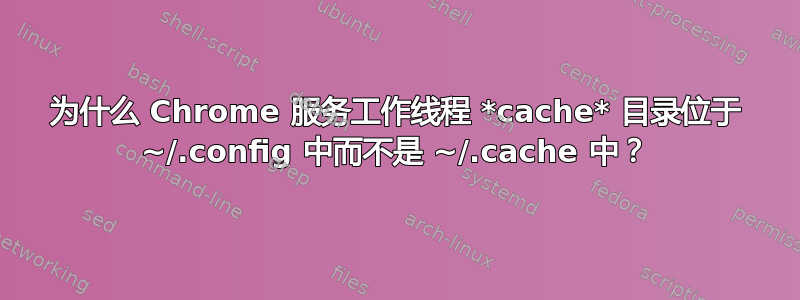 为什么 Chrome 服务工作线程 *cache* 目录位于 ~/.config 中而不是 ~/.cache 中？