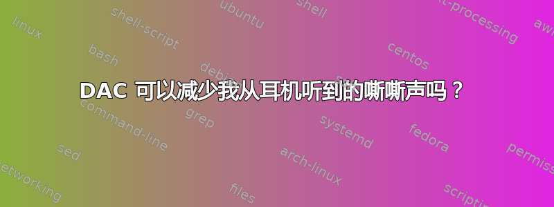 DAC 可以减少我从耳机听到的嘶嘶声吗？