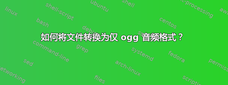 如何将文件转换为仅 ogg 音频格式？