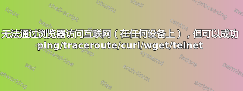 无法通过浏览器访问互联网（在任何设备上），但可以成功 ping/traceroute/curl/wget/telnet