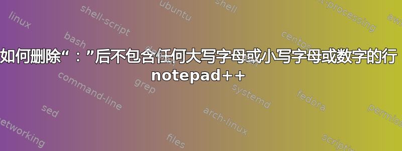 如何删除“：”后不包含任何大写字母或小写字母或数字的行 notepad++