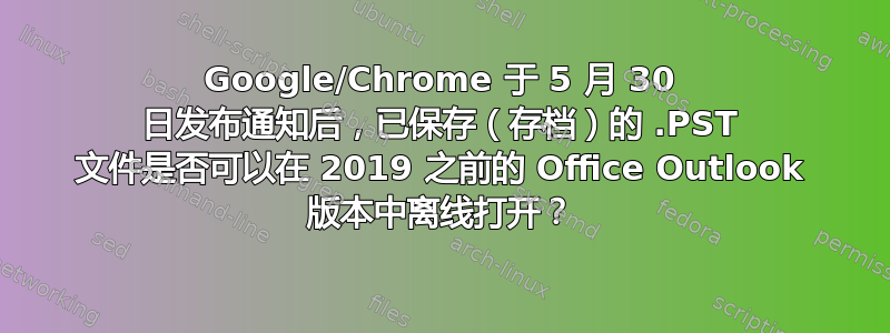 Google/Chrome 于 5 月 30 日发布通知后，已保存（存档）的 .PST 文件是否可以在 2019 之前的 Office Outlook 版本中离线打开？