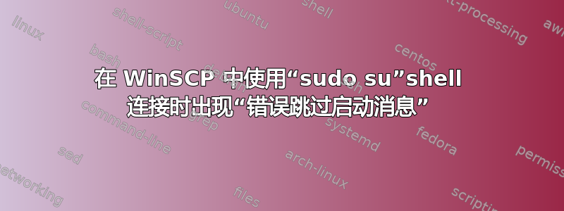 在 WinSCP 中使用“sudo su”shell 连接时出现“错误跳过启动消息”