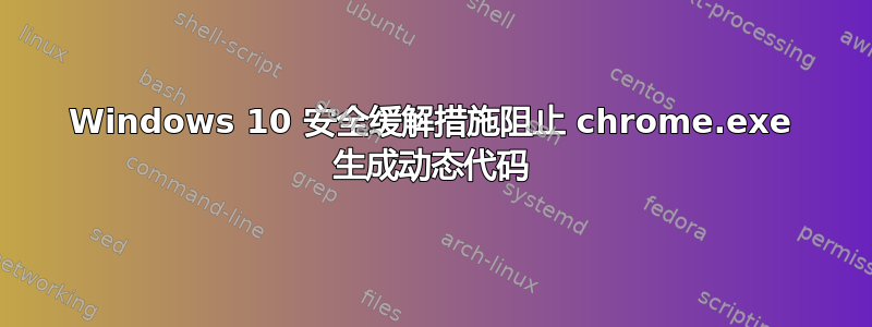 Windows 10 安全缓解措施阻止 chrome.exe 生成动态代码